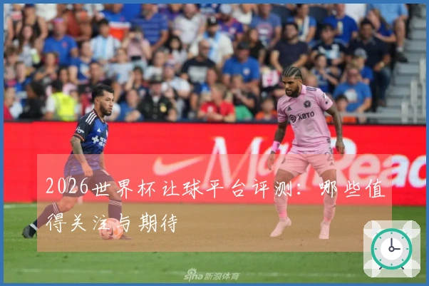2026世界杯让球平台评测：哪些值得关注与期待